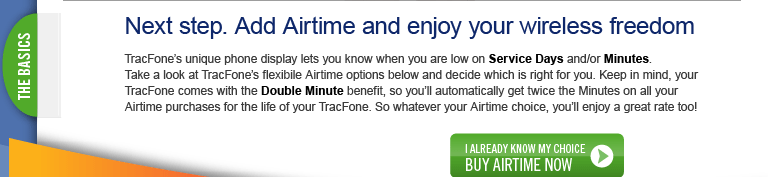 Just add Airtime to stay connected.   TracFone's unique phone display lets you know when you are low on Service Days an/or Minutes.
Are you low now?  Go to www.tracfone.com to review your Airtime options and buy today!