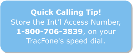 Quick calling tip! Store the Int’l Access Number, 1‑800‑706‑3839, on your TracFone’s
speed dial.